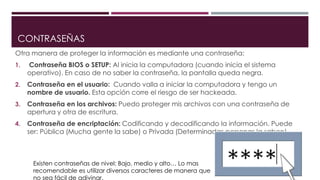 CONTRASEÑAS
Otra manera de proteger la información es mediante una contraseña:
1. Contraseña BIOS o SETUP: Al inicia la computadora (cuando inicia el sistema
operativo). En caso de no saber la contraseña, la pantalla queda negra.
2. Contraseña en el usuario: Cuando valla a iniciar la computadora y tengo un
nombre de usuario. Esta opción corre el riesgo de ser hackeada.
3. Contraseña en los archivos: Puedo proteger mis archivos con una contraseña de
apertura y otra de escritura.
4. Contraseña de encriptación: Codificando y decodificando la información. Puede
ser: Pública (Mucha gente la sabe) o Privada (Determinadas personas la saben).
Existen contraseñas de nivel: Bajo, medio y alto… Lo mas
recomendable es utilizar diversos caracteres de manera que
no sea fácil de adivinar.
 