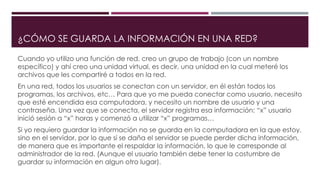 ¿CÓMO SE GUARDA LA INFORMACIÓN EN UNA RED?
Cuando yo utilizo una función de red, creo un grupo de trabajo (con un nombre
específico) y ahí creo una unidad virtual, es decir, una unidad en la cual meteré los
archivos que les compartiré a todos en la red.
En una red, todos los usuarios se conectan con un servidor, en él están todos los
programas, los archivos, etc… Para que yo me pueda conectar como usuario, necesito
que esté encendida esa computadora, y necesito un nombre de usuario y una
contraseña. Una vez que se conecta, el servidor registra esa información: “x” usuario
inició sesión a “x” horas y comenzó a utilizar “x” programas…
Si yo requiero guardar la información no se guarda en la computadora en la que estoy,
sino en el servidor, por lo que si se daña el servidor se puede perder dicha información,
de manera que es importante el respaldar la información, lo que le corresponde al
administrador de la red. (Aunque el usuario también debe tener la costumbre de
guardar su información en algun otro lugar).
 