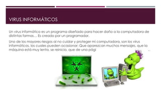 VIRUS INFORMÁTICOS
Un virus informático es un programa diseñado para hacer daño a la computadora de
distintas formas… Es creado por un programador.
Uno de los mayores riesgos al no cuidar y proteger mi computadora, son los virus
informáticos, los cuales pueden ocasionar: Que aparezcan muchos mensajes, que la
máquina está muy lenta, se reinicia, que de una página se abran muchas mas… etc…
 