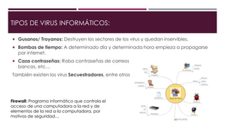 TIPOS DE VIRUS INFORMÁTICOS:
 Gusanos/ Troyanos: Destruyen los sectores de los virus y quedan inservibles.
 Bombas de tiempo: A determinado día y determinada hora empieza a propagarse
por internet.
 Caza contraseñas: Roba contraseñas de correos electrónicos, de cuentas de
bancos, etc…
También existen los virus Secuestradores, entre otros mas…
Firewall: Programa informático que controla el
acceso de una computadora a la red y de
elementos de la red a la computadora, por
motivos de seguridad…
 