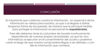 CONCLUSIÓN
Es importante que cuidemos nuestra la información , en especial si dicha
información es valiosa para nosotros, ya que si se llegase a dañar,
tengamos forma de recuperarla, de manera que la principal medida
para proteger la información es precisamente respaldándola.
Para ello debemos tener la costumbre de hacerlo continuamente,
dependiendo de nuestras propias necesidades, ya que los virus
informáticos se ejecutan sin el consentimiento del usuario y podemos
correr el riesgo de que nuestra computadora llegue a ser dañada, y con
ello la información que contiene.
 