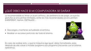 ¿QUÉ DEBO HACE SI MI COMPUTADORA SE DAÑA?
Lo recomendable es tener un buen antivirus, de preferencia de paga, ya que los
gratuitos se encuentran limitados, entre los más recomendados se encuentran:
KARSPERSKY, Norton, ESETNod32…
 Descargar y mantener actualizado el antivirus.
 Realizar un escaneo profundo de todo el sistema.
En caso de realizar esto, y que la máquina siga igual, debo formatearla, para
después de ello volver a instalar programa por programa (iniciando con el sistema
operativo).
 
