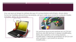 Una vez que ya tengo la certeza de que mi computadora esta limpia, ahora debo
tomar las medidas preventivas necesarias, así que cada que conecte cualquier medio
extraíble, debo de escanearlos.
Los archivos que se encuentran en un Cd son
archivos de sólo lectura, si deseo modificarlos,
debo de copiarlos a mi computadora,
modificarlos y después guardarlos en el Cd con
otro nombre, y ya como un archivo
modificado…
 