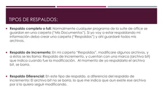 TIPOS DE RESPALDOS:
 Respaldo completo o full: Normalmente cualquier programa de la suite de office se
guardan en una carpeta (“Mis Documentos”). Si yo voy a estar respaldando mi
información debo crear una carpeta (“Respaldos”) y ahí guardaré todos mis
archivos.
 Respaldo de incremento: En mi carpeta “Respaldos”, modificare algunos archivos, y
a éstos se les llama: Respaldo de Incremento, y cuentan con una marca (archivo bit)
que indica cuando fue la modificación. Al momento de yo respaldarlo el archivo
bit, se borra.
 Respaldo Diferencial: En este tipo de respaldo, a diferencia del respaldo de
incremento: El archivo bit no se borra, lo que me indica que aun existe ese archivo
por si lo quiero seguir modificando.
 