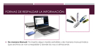 FORMAS DE RESPALDAR LA INFORMACIÓN:
 De manera Manual: Yo inserto algun medio extraíble y de manera manual indico
que archivos se van a respaldar y donde los voy a almacenar.
 