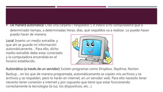  De manera automática: Creo una carpeta (“Respaldos”), e indico a mi computadora que a
determinado tiempo, a determinadas horas, días, qué respaldos va a realizar. Lo puedo hacer
puedo hacer de manera:
Automático (a través de un servidor): Existen programas como Dropbox, Skydrive, Norton
Backup… en los que de manera programada, automáticamente se copien mis archivos y se
archivos y se respalden, pero lo harán en internet, en un servidor web. Para ello necesito tener
necesito tener conexión a internet y por supuesto que tiene que estar funcionando
correctamente la tecnología (la luz, los dispositivos, etc…)
Local: Inserto un medio extraíble, y
que ahí se guarde mi información
automáticamente… Para ello, dicho
medio extraíble debe estar conectado
y la computadora encendida en el
horario establecido.
 