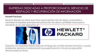 EMPRESAS DEDICADAS A PROPORCIONAR EL SERVICIO DE
RESPALDO Y RECUPERACIÓN DE INFORMACIÓN
Hewlett Packard
Servicio: Basado en disco que hace que la protección de datos, automatiza y
centraliza el respaldo para proveer protección de datos confiables hasta para 4
servidores en un solo dispositivo seguro que se administra solo.
Garantía: Los respaldos diarios reducen el riesgo de cometer errores humanos y causar
problemas, asimismo la restauración se puede hacer en minutos ya que están
almacenados en línea.
 