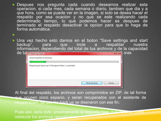  Despues

nos pregunta cada cuando deseamos realizar esta
operacion, si cada mes, cada semana o diario, tambien que dia y a
que hora, como se puede ver en la imagen, si solo se desea hacer el
respaldo por esa ocacion y no que se este realizando cada
determinado tiempo, lo que podemos hacer es despues de
terminado el respaldo desactivar la opcion para que lo haga de
forma automática.


 Una vez hecho esto damos en el boton “Save settings and start

backup”,
para
que
incie
a
respaldar
nuestra
informacion, dependiendo del total de tus archivos y de la capacidad
de tu maquina, el proceso pude tarda pocas o muchas horas

Al final del respaldo, los archivos son comprimidos en ZIP, de tal forma
que ocupen poco espacio, y seran recuperados con el asistente de
recuperacion, ya que los back up se disenaron con ese fin.
Pues eso, seria todo, proximamente la segunda fase, que es la de como
restaurar los archivos respaldados.

 