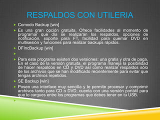 RESPALDOS CON UTILERIA
 Comodo Backup [win]
 Es una gran opción gratuita. Ofrece facilidades al momento de

programar qué día se realizarán los respaldos, opciones de
notificación, soporte para FT, facilidad para quemar DVD en
multisesión y funciones para realizar backups rápidos.
 DFIncBackup [win]

 Para este programa existen dos versiones: una gratis y otra de paga.

En el caso de la versión gratuita, el programa maneja la posibilidad
de hacer respaldos en CD y DVD así como realizar respaldos sólo
de los archivos que se han modificado recientemente para evitar que
tengas archivos repetidos.
 SE Backup [win]
 Posee una interface muy sencilla y te permite procesar y comprimir
archivos tanto para CD o DVD, cuenta con una versión portátil para
que lo cargues entre los programas que debes tener en tu USB.


 