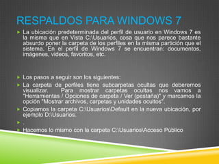 RESPALDOS PARA WINDOWS 7
 La ubicación predeterminada del perfil de usuario en Windows 7 es

la misma que en Vista C:Usuarios, cosa que nos parece bastante
absurdo poner la carpeta de los perfiles en la misma partición que el
sistema. En el perfil de Windows 7 se encuentran: documentos,
imágenes, videos, favoritos, etc.

 Los pasos a seguir son los siguientes:
 La carpeta de perfiles tiene subcarpetas ocultas que deberemos

visualizar.
Para mostrar carpetas ocultas nos vamos a
"Herramientas / Opciones de carpeta / Ver (pestaña)" y marcamos la
opción "Mostrar archivos, carpetas y unidades ocultos".
 Copiamos la carpeta C:UsuariosDefault en la nueva ubicación, por
ejemplo D:Usuarios.
 .
 Hacemos lo mismo con la carpeta C:UsuariosAcceso Público

 
