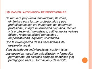 CALIDAD EN LA FORMACIÓN DE PROFESIONALES
Se requiere propuesta innovadoras, flexibles,
dinámicas para formar profesionales y pos
profesionales con las demandas del desarrollo
profesional, integra la formación científica, técnica
y la profesional, humanística, cultivando los valores
éticos , responsabilidad honestidad ,
responsabilidad, equidad, solidaridad.
Con la investigación de las necesidades del
desarrollo local.
Y las actividades individualistas, conformistas.
Los docentes necesitan actualización y formación
permanente en diversos campos científicos y el
pedagógico para su formación y desarrollo.

 