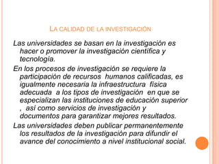 LA CALIDAD DE LA INVESTIGACIÓN
Las universidades se basan en la investigación es
hacer o promover la investigación científica y
tecnología.
En los procesos de investigación se requiere la
participación de recursos humanos calificadas, es
igualmente necesaria la infraestructura física
adecuada a los tipos de investigación en que se
especializan las instituciones de educación superior
, así como servicios de investigación y
documentos para garantizar mejores resultados.
Las universidades deben publicar permanentemente
los resultados de la investigación para difundir el
avance del conocimiento a nivel institucional social.

 