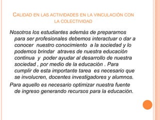 CALIDAD EN LAS ACTIVIDADES EN LA VINCULACIÓN CON
LA COLECTIVIDAD

Nosotros los estudiantes además de prepararnos
para ser profesionales debemos interactuar o dar a
conocer nuestro conocimiento a la sociedad y lo
podemos brindar atraves de nuestra educación
continua y poder ayudar al desarrollo de nuestra
sociedad , por medio de la educación . Para
cumplir de esta importante tarea es necesario que
se involucren, docentes investigadores y alumnos.
Para aquello es necesario optimizar nuestra fuente
de ingreso generando recursos para la educación.

 