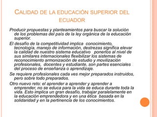 CALIDAD DE LA EDUCACIÓN SUPERIOR DEL
ECUADOR
Producir propuestas y planteamientos para buscar la solución
de los problemas del país de la ley orgánica de la educación
superior.
El desafío de la competitividad implica conocimiento,
tecnología, manejo de información, destrezas significa elevar
la calidad de nuestro sistema educativo ponerlos al nivel de
sus similares internacionales flexibilizar los sistemas de
reconocimiento armonización de estudio y movilización
profesionales, docentes y estudiante, son partes esenciales
del proceso de enseñanza o aprendizaje.
Se requiere profesionales cada ves mejor preparados instruidos,
pero sobre todo preparados.
Otro nuevo reto: el aprender a aprender y aprender a
emprender, no se educa para la vida se educa durante toda la
vida. Esto implica un gran desafío, trabajar paralelamente en
la educación emprendedora y en una ética basada en la
solidaridad y en la pertinencia de los conocimientos.

 