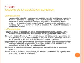 1)TEMA:
CALIDAD DE LA EDUCACION SUPERIOR
2)NTRODUCCION:
La educación superior , la enseñanza superior, estudios superiores o educación
terciaria se refiere al proceso y centros o instituciones educativas en donde
después de haber cursado la educación preparatoria o educación media
superior se estudia una carrera profesional y se obtiene una titulación superior.
Antes de ingresar es común que exista la selección del estudiante basado en el
rendimiento escolar
3) Presentación:
´los principios de un pasado son ahora inadecuado para nuestro presente, como
nuestra situación es nueva, tenemos que actuar y pensar en forma nueva.
La enorme expansión que la educación ciudadana latinoamericana experimento en
los últimos 40 años la matricula paso de 270000 alumnos a mas de 7 millones
en el 2006 fue acompañada de esfuerzo en lo similar cualitativo.
Seguramente el factor que incide que la educación superior es el niel académico del
personal docente y su formación pedagógica. El método de enseñanza y
aprendizaje también influye en la baja calidad.
La calidad se ha convertido en una preocupación fundamental de la educación
superior.
La calidad de la infraestructura material y académica de la educación superior tiene
la importancia para la enseñanza

 