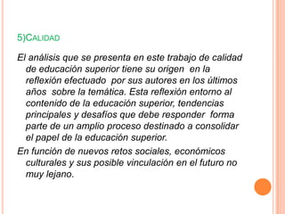 5)CALIDAD
El análisis que se presenta en este trabajo de calidad
de educación superior tiene su origen en la
reflexión efectuado por sus autores en los últimos
años sobre la temática. Esta reflexión entorno al
contenido de la educación superior, tendencias
principales y desafíos que debe responder forma
parte de un amplio proceso destinado a consolidar
el papel de la educación superior.
En función de nuevos retos sociales, económicos
culturales y sus posible vinculación en el futuro no
muy lejano.

 