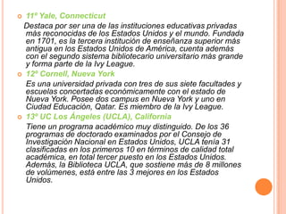 11º Yale, Connecticut
Destaca por ser una de las instituciones educativas privadas
más reconocidas de los Estados Unidos y el mundo. Fundada
en 1701, es la tercera institución de enseñanza superior más
antigua en los Estados Unidos de América, cuenta además
con el segundo sistema bibliotecario universitario más grande
y forma parte de la Ivy League.
 12º Cornell, Nueva York
Es una universidad privada con tres de sus siete facultades y
escuelas concertadas económicamente con el estado de
Nueva York. Posee dos campus en Nueva York y uno en
Ciudad Educación, Qatar. Es miembro de la Ivy League.
 13º UC Los Ángeles (UCLA), California
Tiene un programa académico muy distinguido. De los 36
programas de doctorado examinados por el Consejo de
Investigación Nacional en Estados Unidos, UCLA tenía 31
clasificadas en los primeros 10 en términos de calidad total
académica, en total tercer puesto en los Estados Unidos.
Además, la Biblioteca UCLA, que sostiene más de 8 millones
de volúmenes, está entre las 3 mejores en los Estados
Unidos.


 