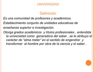 UNIVERSIDAD

Definición
Es una comunidad de profesores y académicos.
Establecimiento conjunto de unidades educativas de
enseñanza superior e investigación.
Otorga grados académicos y títulos profesionales , entendida
la universidad como generadora del saber , se le atribuyo el
carácter de “alma meter” en el sentido de engendrar y
transformar al hombre por obra de la ciencia y el saber .

 