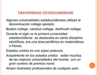 UNIVERSIDAD ESTADOUNIDENSE
Algunas universidades estadounidenses utilizan la
denominación college ejemplo.
Boston college, canisius college, darthouth college.
Durante el siglo xx la primera universidad
estadounidense se destacaba en cierta disciplina
científicas, era una área periférica en matemáticas
o físicas.
Estados unidos es una súper potencia.
Actualmente en los estados unidos están muchas
de las mejores universidades del mundo con un
gran numero de premios novel.
Atraen ilustrados profesionales de cualquier país.

 