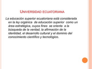 UNIVERSIDAD ECUATORIANA
La educación superior ecuatoriana está considerada
en la ley orgánica de educación superior como un
área estratégica, cuyos fines se orienta a la
búsqueda de la verdad, la afirmación de la
identidad, el desarrollo cultural y el dominio del
conocimiento científico y tecnológico.

 
