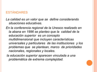 ESTÁNDARES
La calidad es un valor que se define considerando
situaciones educativas.
En la conferencia regional de la Unesco realizado en
la abana en 1996 se planteo que la calidad de la
educación superior es un concepto
multidimensional que incluyen características
universales y particulares de las instituciones y los
problemas que se plantean, marco de prioridades
nacionales, regionales y locales.
la educación superior aparecen vinculada a una
problemática de extrema complejidad.

 