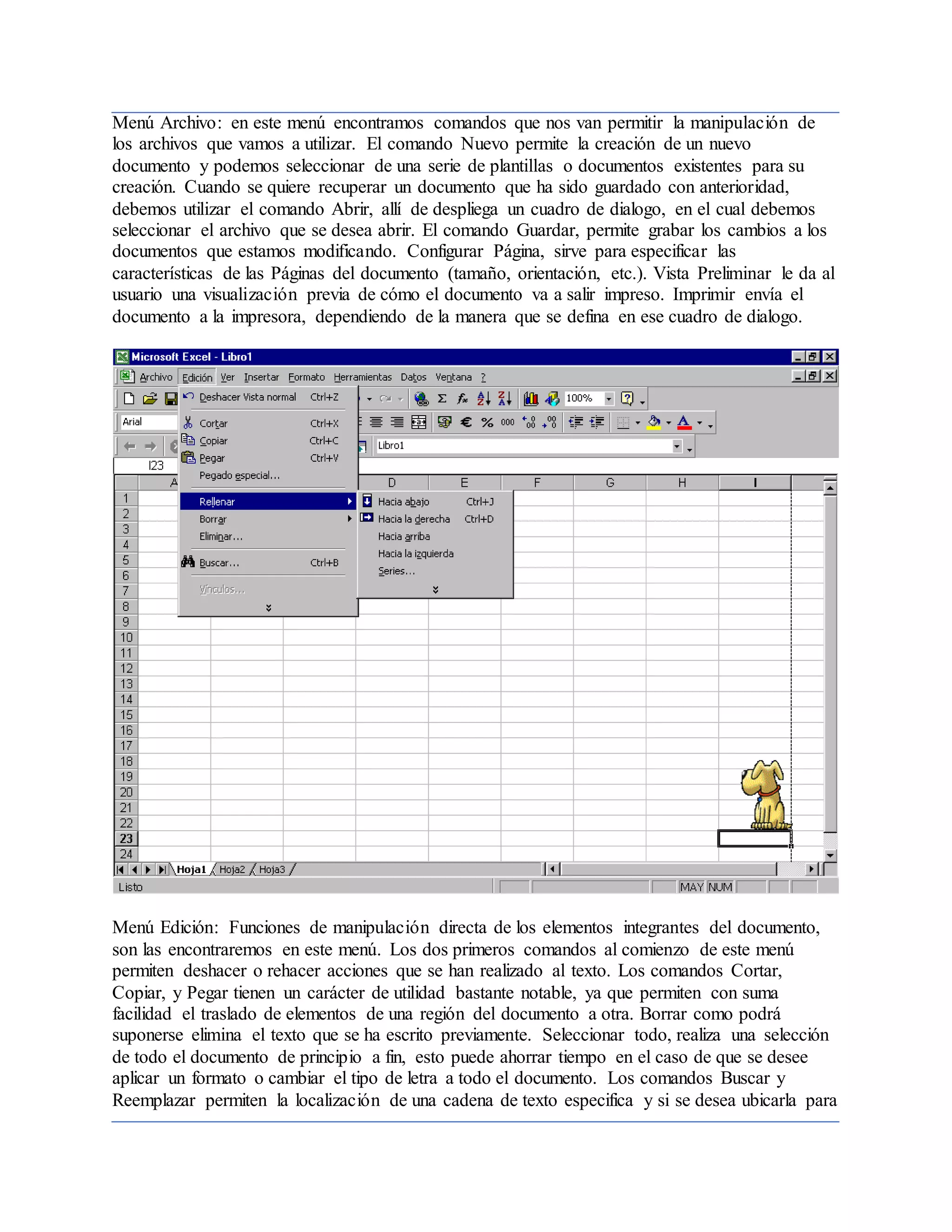 Menú Archivo: en este menú encontramos comandos que nos van permitir la manipulación de
los archivos que vamos a utilizar. El comando Nuevo permite la creación de un nuevo
documento y podemos seleccionar de una serie de plantillas o documentos existentes para su
creación. Cuando se quiere recuperar un documento que ha sido guardado con anterioridad,
debemos utilizar el comando Abrir, allí de despliega un cuadro de dialogo, en el cual debemos
seleccionar el archivo que se desea abrir. El comando Guardar, permite grabar los cambios a los
documentos que estamos modificando. Configurar Página, sirve para especificar las
características de las Páginas del documento (tamaño, orientación, etc.). Vista Preliminar le da al
usuario una visualización previa de cómo el documento va a salir impreso. Imprimir envía el
documento a la impresora, dependiendo de la manera que se defina en ese cuadro de dialogo.
Menú Edición: Funciones de manipulación directa de los elementos integrantes del documento,
son las encontraremos en este menú. Los dos primeros comandos al comienzo de este menú
permiten deshacer o rehacer acciones que se han realizado al texto. Los comandos Cortar,
Copiar, y Pegar tienen un carácter de utilidad bastante notable, ya que permiten con suma
facilidad el traslado de elementos de una región del documento a otra. Borrar como podrá
suponerse elimina el texto que se ha escrito previamente. Seleccionar todo, realiza una selección
de todo el documento de principio a fin, esto puede ahorrar tiempo en el caso de que se desee
aplicar un formato o cambiar el tipo de letra a todo el documento. Los comandos Buscar y
Reemplazar permiten la localización de una cadena de texto especifica y si se desea ubicarla para
 