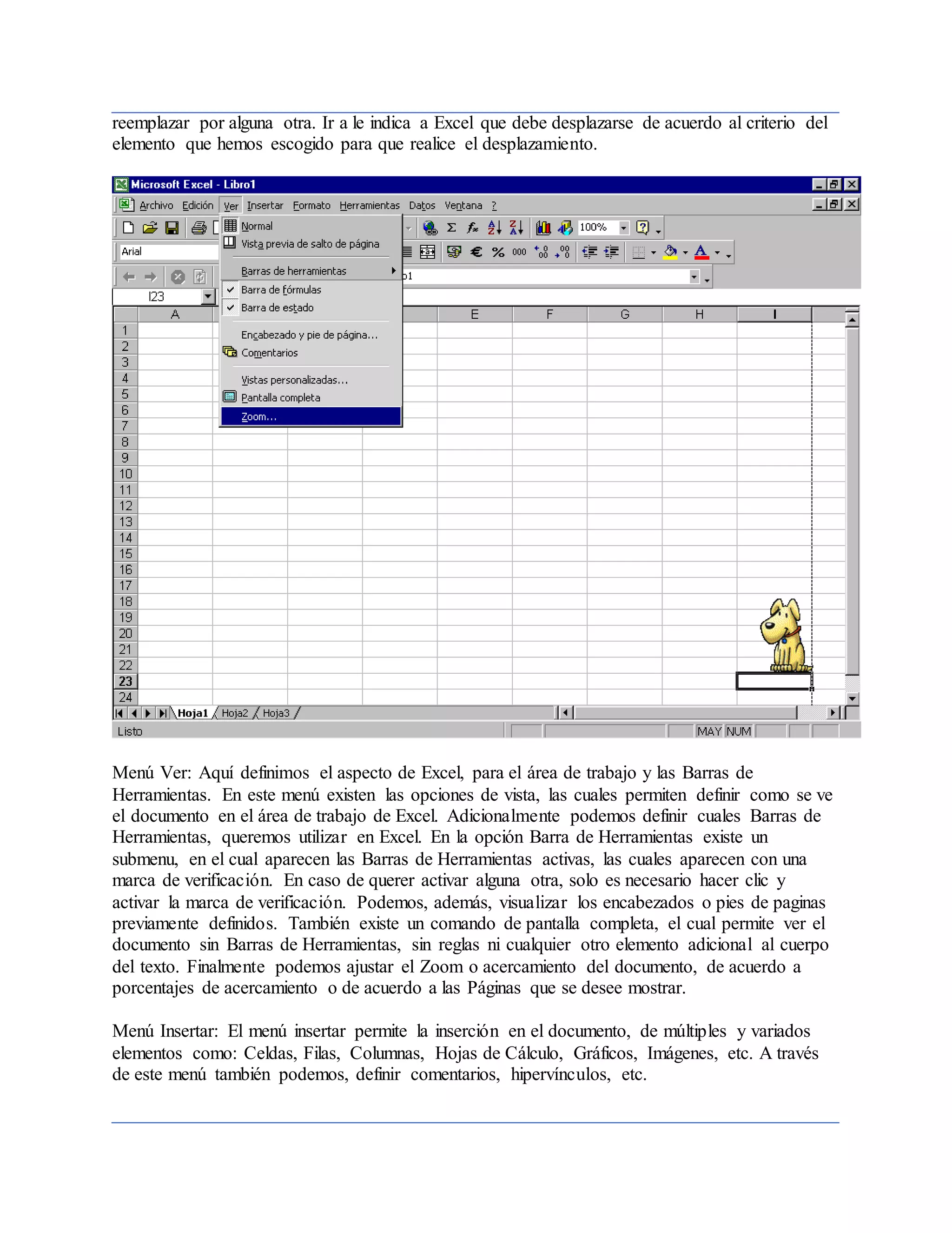 reemplazar por alguna otra. Ir a le indica a Excel que debe desplazarse de acuerdo al criterio del
elemento que hemos escogido para que realice el desplazamiento.
Menú Ver: Aquí definimos el aspecto de Excel, para el área de trabajo y las Barras de
Herramientas. En este menú existen las opciones de vista, las cuales permiten definir como se ve
el documento en el área de trabajo de Excel. Adicionalmente podemos definir cuales Barras de
Herramientas, queremos utilizar en Excel. En la opción Barra de Herramientas existe un
submenu, en el cual aparecen las Barras de Herramientas activas, las cuales aparecen con una
marca de verificación. En caso de querer activar alguna otra, solo es necesario hacer clic y
activar la marca de verificación. Podemos, además, visualizar los encabezados o pies de paginas
previamente definidos. También existe un comando de pantalla completa, el cual permite ver el
documento sin Barras de Herramientas, sin reglas ni cualquier otro elemento adicional al cuerpo
del texto. Finalmente podemos ajustar el Zoom o acercamiento del documento, de acuerdo a
porcentajes de acercamiento o de acuerdo a las Páginas que se desee mostrar.
Menú Insertar: El menú insertar permite la inserción en el documento, de múltiples y variados
elementos como: Celdas, Filas, Columnas, Hojas de Cálculo, Gráficos, Imágenes, etc. A través
de este menú también podemos, definir comentarios, hipervínculos, etc.
 