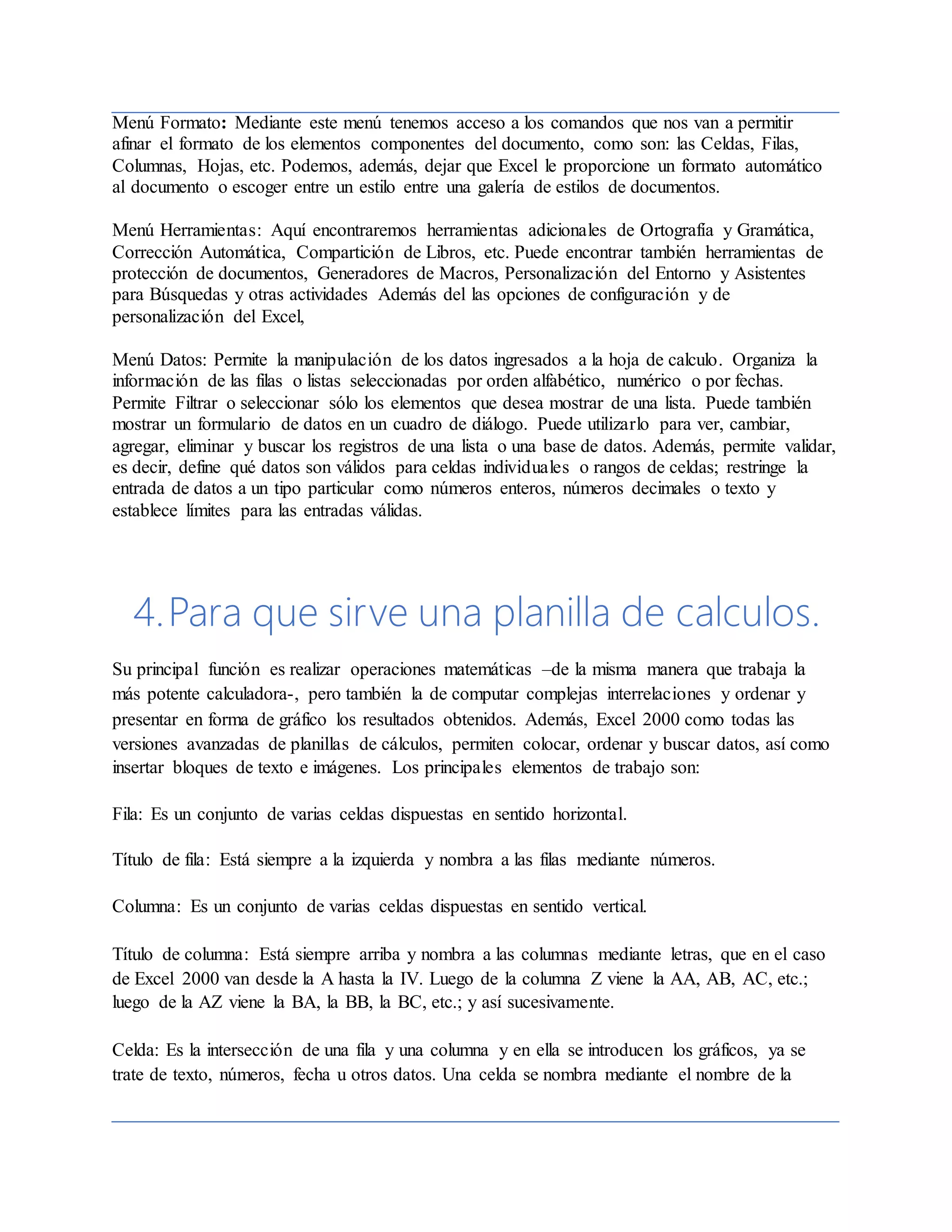 Menú Formato: Mediante este menú tenemos acceso a los comandos que nos van a permitir
afinar el formato de los elementos componentes del documento, como son: las Celdas, Filas,
Columnas, Hojas, etc. Podemos, además, dejar que Excel le proporcione un formato automático
al documento o escoger entre un estilo entre una galería de estilos de documentos.
Menú Herramientas: Aquí encontraremos herramientas adicionales de Ortografía y Gramática,
Corrección Automática, Compartición de Libros, etc. Puede encontrar también herramientas de
protección de documentos, Generadores de Macros, Personalización del Entorno y Asistentes
para Búsquedas y otras actividades Además del las opciones de configuración y de
personalización del Excel,
Menú Datos: Permite la manipulación de los datos ingresados a la hoja de calculo. Organiza la
información de las filas o listas seleccionadas por orden alfabético, numérico o por fechas.
Permite Filtrar o seleccionar sólo los elementos que desea mostrar de una lista. Puede también
mostrar un formulario de datos en un cuadro de diálogo. Puede utilizarlo para ver, cambiar,
agregar, eliminar y buscar los registros de una lista o una base de datos. Además, permite validar,
es decir, define qué datos son válidos para celdas individuales o rangos de celdas; restringe la
entrada de datos a un tipo particular como números enteros, números decimales o texto y
establece límites para las entradas válidas.
4.Para que sirve una planilla de calculos.
Su principal función es realizar operaciones matemáticas –de la misma manera que trabaja la
más potente calculadora-, pero también la de computar complejas interrelaciones y ordenar y
presentar en forma de gráfico los resultados obtenidos. Además, Excel 2000 como todas las
versiones avanzadas de planillas de cálculos, permiten colocar, ordenar y buscar datos, así como
insertar bloques de texto e imágenes. Los principales elementos de trabajo son:
Fila: Es un conjunto de varias celdas dispuestas en sentido horizontal.
Título de fila: Está siempre a la izquierda y nombra a las filas mediante números.
Columna: Es un conjunto de varias celdas dispuestas en sentido vertical.
Título de columna: Está siempre arriba y nombra a las columnas mediante letras, que en el caso
de Excel 2000 van desde la A hasta la IV. Luego de la columna Z viene la AA, AB, AC, etc.;
luego de la AZ viene la BA, la BB, la BC, etc.; y así sucesivamente.
Celda: Es la intersección de una fila y una columna y en ella se introducen los gráficos, ya se
trate de texto, números, fecha u otros datos. Una celda se nombra mediante el nombre de la
 