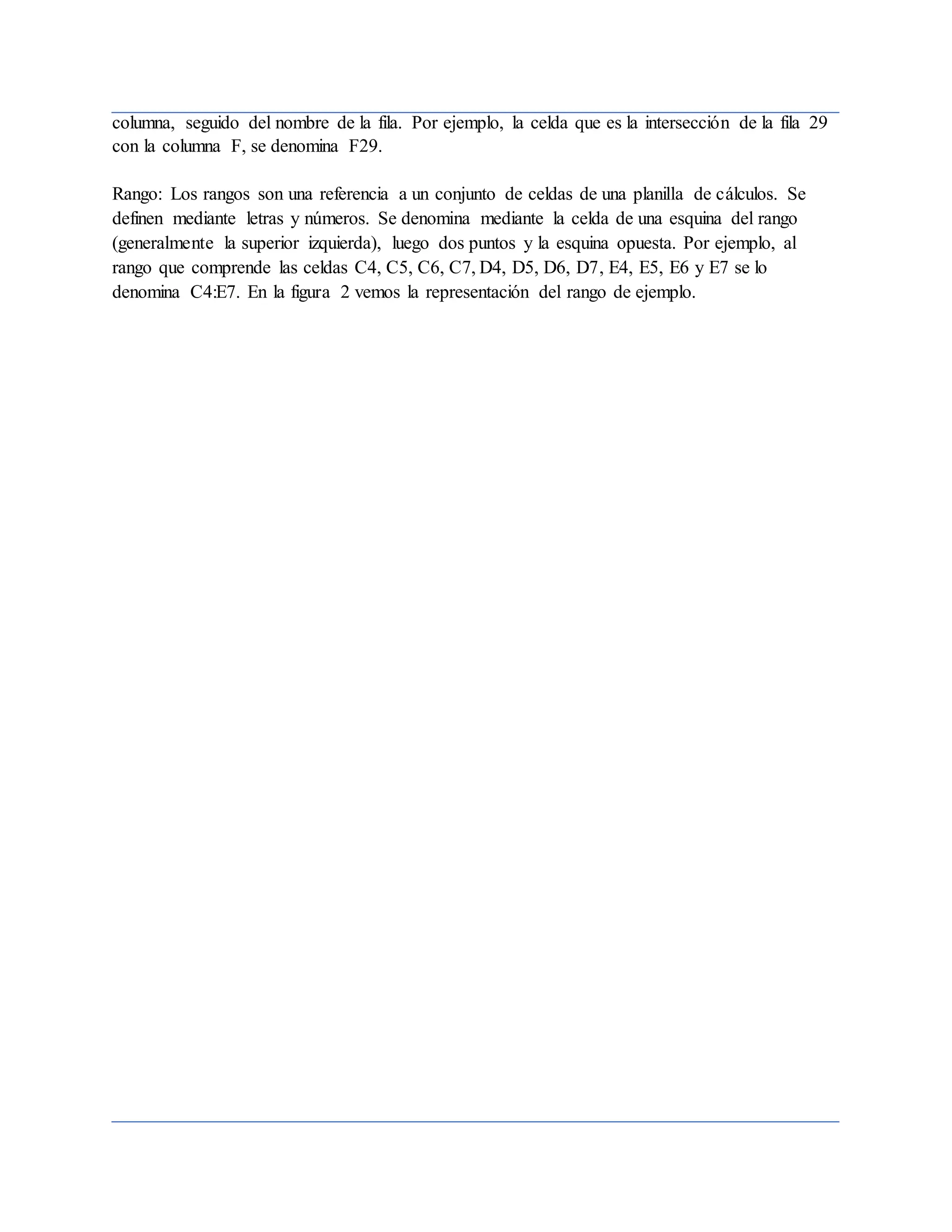 columna, seguido del nombre de la fila. Por ejemplo, la celda que es la intersección de la fila 29
con la columna F, se denomina F29.
Rango: Los rangos son una referencia a un conjunto de celdas de una planilla de cálculos. Se
definen mediante letras y números. Se denomina mediante la celda de una esquina del rango
(generalmente la superior izquierda), luego dos puntos y la esquina opuesta. Por ejemplo, al
rango que comprende las celdas C4, C5, C6, C7, D4, D5, D6, D7, E4, E5, E6 y E7 se lo
denomina C4:E7. En la figura 2 vemos la representación del rango de ejemplo.
 