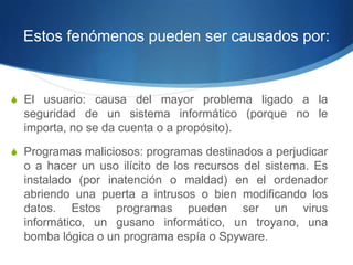 Estos fenómenos pueden ser causados por:


S El usuario: causa del mayor problema ligado a la
  seguridad de un sistema informático (porque no le
  importa, no se da cuenta o a propósito).

S Programas maliciosos: programas destinados a perjudicar
  o a hacer un uso ilícito de los recursos del sistema. Es
  instalado (por inatención o maldad) en el ordenador
  abriendo una puerta a intrusos o bien modificando los
  datos. Estos programas pueden ser un virus
  informático, un gusano informático, un troyano, una
  bomba lógica o un programa espía o Spyware.
 