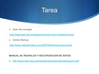 Tarea

S   Open file manager

http://www.open-file-manager.bemonitor.com.mx/features.html

S   Cobian Backup

http://www.vidainformatico.com/2007/09/cobian-backup.html



MANUAL DE RESPALDO Y RECUPERACION DE DATOS

S   http://www.ccee.edu.uy/ensenian/catcomp/material/respyrec.pdf
 