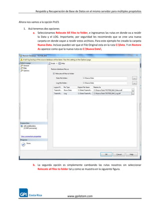 Respaldo y Recuperación de Base de Datos en el mismo servidor para múltiples propósitos


Ahora nos vamos a la opción FILES

   1. Acá tenemos dos opciones
          a. Seleccionamos Relocate All Files to folder, e ingresamos las rutas en donde va a residir
             la Data y el LOG. Importante, por seguridad les recomiendo que se cree una nueva
             carpeta en donde vayan a residir estos archivos. Para este ejemplo he creado la carpeta
             Nueva Data. Incluso pueden ver que el File Original esta en la ruta C:Data. Y en Restore
             As aparece como que la nueva ruta es C:Nueva Data




           b. La segunda opción es simplemente cambiando las rutas nosotros sin seleccionar
              Relocate all files to folder tal y como se muestra en la siguiente figura.




                                       www.gpilatam.com
 