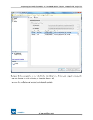 Respaldo y Recuperación de Base de Datos en el mismo servidor para múltiples propósitos




Cualquier de las dos opciones es correcta. Prestar atención al tema de las rutas, asegurémonos que las
rutas son distintas en el file original y en el destino (Restore As)

Hacemos click en Options, al costado izquierdo de la pantalla.




                                         www.gpilatam.com
 