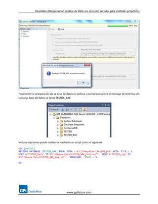 Respaldo y Recuperación de Base de Datos en el mismo servidor para múltiples propósitos




Finalmente la restauración de la base de datos es exitosa, y como lo muestra el mensaje de información
la nueva base de datos se llama TESTDB_BAK.




Incluso el proceso puede realizarse mediante un script como el siguiente

USE [master]
RESTORE DATABASE [TESTDB_BAK] FROM DISK = N'C:RespaldosTestDB_Bck' WITH FILE = 1,
MOVE N'TESTDB_Data' TO N'C:Nueva DataTESTDB_BAK_Data.mdf', MOVE N'TESTDB_Log' TO
N'C:Nueva DataTESTDB_BAK_Log.ldf', NOUNLOAD, STATS = 5

GO




                                         www.gpilatam.com
 