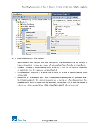 Respaldo y Recuperación de Base de Datos en el mismo servidor para múltiples propósitos




Aca es importante tomar nota de lo siguiente

   1. Normalmente la base de datos va a estar seleccionada en el apartado Source, sin embargo es
      importante validarlo y en caso que no este seleccionada hacerlo en el combo correspondiente.
   2. Para este caso específico se asume que el tipo de backup va a ser full. (En otro post hablaremos
      de los distintos tipos de respaldos y cuando utilizarlos)
   3. El componente a respaldar va a ser la base de datos por lo que la opción Database queda
      seleccionada.
   4. Destination: Acá se especifica la ruta en la cual deseamos que el respaldo sea generado, pese a
      las limitaciones actuales del escenario se asume que se cuenta con suficiente espacio en disco
      para realizar las distintas operaciones de respaldo y recuperación. Acá se debe de eliminar la
      entrada que existe y agregar la ruta válida, así que hacemos click sobre el botón Add




                                        www.gpilatam.com
 