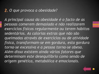 O que provoca a obesidade?

A principal causa da obesidade é o facto de as
pessoas comerem demasiado e não realizarem
exercícios físicos regularmente ou terem hábitos
sedentários. As calorias extras que não são
queimadas através de exercícios ou de atividade
física, transformam-se em gordura, esta gordura
torna-se excessiva e a pessoa torna-se obesa.
Além disso existem ainda vários fatores que
determinam este desequilíbrio como sendo de
origem genética, metabólica e emocionais.
 