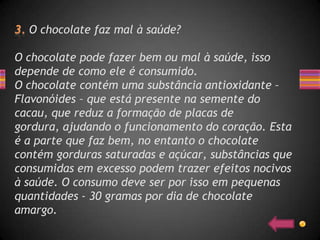 O chocolate faz mal à saúde?

O chocolate pode fazer bem ou mal à saúde, isso
depende de como ele é consumido.
O chocolate contém uma substância antioxidante –
Flavonóides – que está presente na semente do
cacau, que reduz a formação de placas de
gordura, ajudando o funcionamento do coração. Esta
é a parte que faz bem, no entanto o chocolate
contém gorduras saturadas e açúcar, substâncias que
consumidas em excesso podem trazer efeitos nocivos
à saúde. O consumo deve ser por isso em pequenas
quantidades - 30 gramas por dia de chocolate
amargo.
 