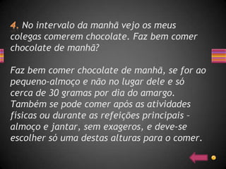 No intervalo da manhã vejo os meus
colegas comerem chocolate. Faz bem comer
chocolate de manhã?

Faz bem comer chocolate de manhã, se for ao
pequeno-almoço e não no lugar dele e só
cerca de 30 gramas por dia do amargo.
Também se pode comer após as atividades
físicas ou durante as refeições principais –
almoço e jantar, sem exageros, e deve-se
escolher só uma destas alturas para o comer.
 