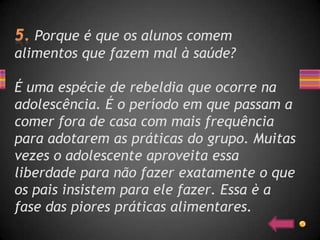 Porque é que os alunos comem
alimentos que fazem mal à saúde?

É uma espécie de rebeldia que ocorre na
adolescência. É o período em que passam a
comer fora de casa com mais frequência
para adotarem as práticas do grupo. Muitas
vezes o adolescente aproveita essa
liberdade para não fazer exatamente o que
os pais insistem para ele fazer. Essa è a
fase das piores práticas alimentares.
 