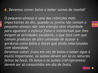 Devemos comer bolos e beber sumos de manhã?

O pequeno-almoço é uma das refeições mais
importantes do dia, quando os jovens não tomam o
pequeno-almoço não tem energia nem vitalidade
para aguentar o esforço físico e intelectual que lhes
exigem as atividades escolares, o que fará com que
comam produtos de alto conteúdo de açúcar e
gorduras como bolos e doces que estão relacionados
com obesidade.
Devemos comer fruta em vez de bolos e beber água é
muito importante, os sumos devem ser só os naturais
feitos na hora. Os bolos e os sumos (refrigerantes)
devem ser só consumidos em dia de festa.
 
