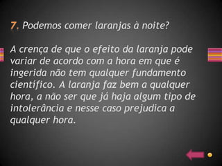 Podemos comer laranjas à noite?

A crença de que o efeito da laranja pode
variar de acordo com a hora em que é
ingerida não tem qualquer fundamento
científico. A laranja faz bem a qualquer
hora, a não ser que já haja algum tipo de
intolerância e nesse caso prejudica a
qualquer hora.
 
