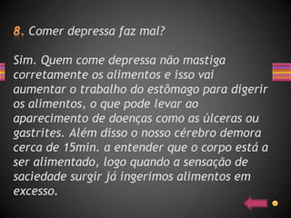 Comer depressa faz mal?

Sim. Quem come depressa não mastiga
corretamente os alimentos e isso vai
aumentar o trabalho do estômago para digerir
os alimentos, o que pode levar ao
aparecimento de doenças como as úlceras ou
gastrites. Além disso o nosso cérebro demora
cerca de 15min. a entender que o corpo está a
ser alimentado, logo quando a sensação de
saciedade surgir já ingerimos alimentos em
excesso.
 