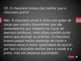 O chocolate branco faz melhor que o
chocolate preto?

Não. O chocolate preto é feito com grãos de
cacau que contêm flavonóides que são
antioxidantes que reduzem os riscos de
doenças cardíacas, alem disso contém ácido
oleico que protege as artérias. O chocolate
branco possui muita manteiga de cacau e
nenhum cacau e maior quantidade de açúcar,
por isso o chocolate melhor para a saúde é o
preto, mas em pequena quantidade.
 