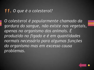 O que é o colesterol?

O colesterol é popularmente chamado da
gordura do sangue, não existe nos vegetais,
apenas no organismo dos animais. É
produzido no fígado e é em quantidades
normais necessário para algumas funções
do organismo mas em excesso causa
problemas.
 