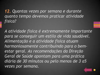 Quantas vezes por semana e durante
quanto tempo devemos praticar atividade
física?

A atividade física é extremamente importante
para se conseguir um estilo de vida saudável.
Alimentação e a atividade física atuam
harmoniosamente contribuindo para o bem-
estar geral. As recomendações da Direção
Geral de Saúde apontam para uma prática
diária de 30 minutos ou pelo menos de 3 a5
vezes por semana.
 
