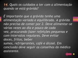 Quais os cuidados a ter com a alimentação
quando se está grávida?

É importante que a grávida tenha uma
alimentação variada e equilibrada. A grávida
não precisa de comer por 2. Deve alimentar-se
várias vezes ao dia e pouco de cada
vez, procurando fazer refeições pequenas e
com intervalos regulares. Deve evitar
doces, fritos, beber
sumos, refrigerantes, café e álcool. Em
conclusão deve seguir os conselhos do médico
assistente.
 