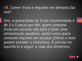Comer fruta e legumes em demasia faz
mal?

Sim, a quantidade de fruta recomendada é
de 3 a 5 peças por dia, quem consome
fruta em excesso não está a fazer uma
alimentação saudável, assim como quem
consome legumes em excesso (fibras a mais
podem prender o intestino). É preciso ter
equilíbrio e seguir a roda dos alimentos.
 