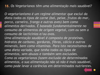 Os Vegetarianos têm uma alimentação mais saudável?

O vegetarianismo é um regime alimentar que exclui da
dieta todos os tipos de carne (boi, peixe, frutos do mar,
porco, carneiro, frango e outras aves) bem como
alimentos derivados. É baseado fundamentalmente no
consumo de alimentos de origem vegetal, com ou sem o
consumo de lacticínios e/ou ovos.
Uma alimentação saudável é composta de proteínas,
hidratos de carbono, gorduras, fibras, cálcio e outros
minerais, bem como vitaminas. Para isto necessitamos de
uma dieta variada, que tenha todos os tipos de
alimentos, sem abusos e também sem exclusões.
Como os vegetarianos fazem exclusão de determinados
alimentos, a sua alimentação não só não é mais saudável,
como pode levar a carências em determinados nutrientes.
 