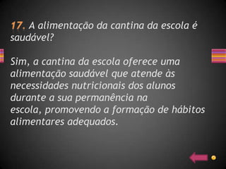 A alimentação da cantina da escola é
saudável?

Sim, a cantina da escola oferece uma
alimentação saudável que atende às
necessidades nutricionais dos alunos
durante a sua permanência na
escola, promovendo a formação de hábitos
alimentares adequados.
 