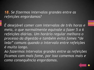 Se fizermos intervalos grandes entre as
refeições engordamos?

É desejável comer com intervalos de três horas e
meia, o que normalmente equivale a fazer 5 a 6
refeições diárias. Um horário regular melhora o
processo da digestão e também evita fomes “de
leão” comuns quando o intervalo entre refeições
é muito longo.
Ao fazermos intervalos grandes entre as refeições
ficamos com mais fome, por isso comemos mais e
como consequência engordamos.
 
